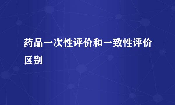 药品一次性评价和一致性评价区别