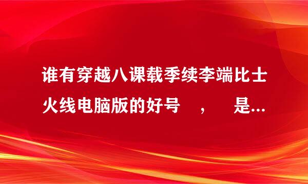 谁有穿越八课载季续李端比士火线电脑版的好号 ， 是真的，借我玩玩，我不会瞎弄，也不挤，求你们了