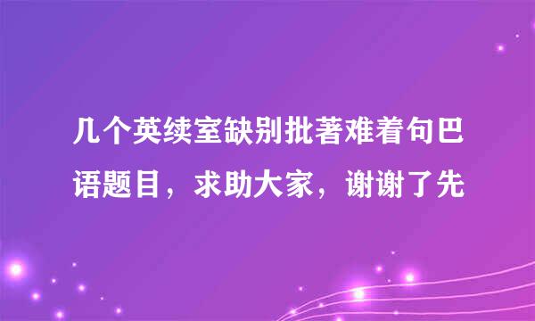 几个英续室缺别批著难着句巴语题目，求助大家，谢谢了先