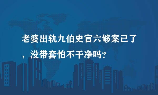 老婆出轨九伯史官六够案己了，没带套怕不干净吗？