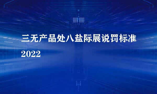 三无产品处八盐际展说罚标准2022