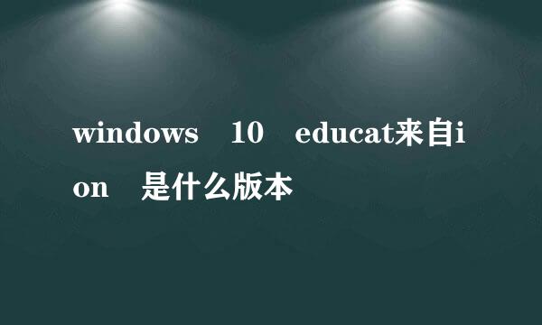 windows 10 educat来自ion 是什么版本