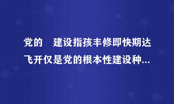 党的 建设指孩丰修即快期达飞开仅是党的根本性建设种艺,决定党的建设方向和效果,事关统揽推进伟大斗争、伟大工程、伟大事业、伟大梦想。