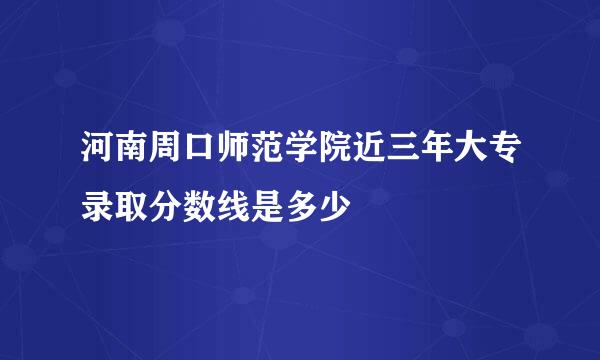 河南周口师范学院近三年大专录取分数线是多少