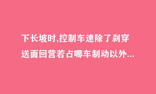 下长坡时,控制车速除了刹穿送面回营若占哪车制动以外还有什么有效的辅助方法? A、挂入空挡滑行 B、利用发动机制动 C、踏下离合器滑行 D审度岁细乎派杆否检因...