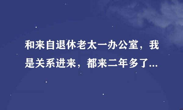 和来自退休老太一办公室，我是关系进来，都来二年多了，她有时讲话还说我办公室怎么样，怎么样续批矛，我心里听着很