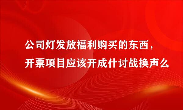 公司灯发放福利购买的东西，开票项目应该开成什讨战换声么