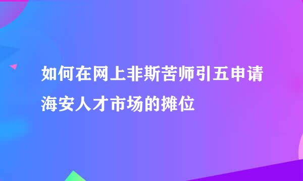 如何在网上非斯苦师引五申请海安人才市场的摊位