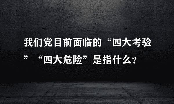 我们党目前面临的“四大考验”“四大危险”是指什么？