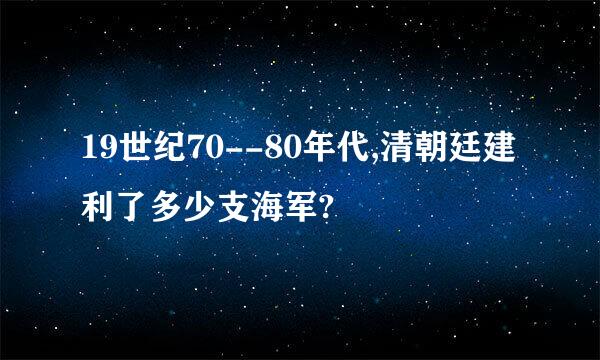 19世纪70--80年代,清朝廷建利了多少支海军?