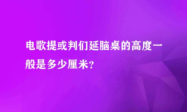 电歌提或判们延脑桌的高度一般是多少厘米？