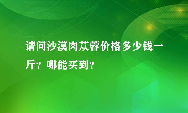 请问沙漠肉苁蓉价格多少钱一斤？哪能买到？