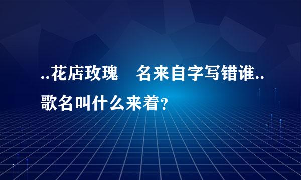 ..花店玫瑰 名来自字写错谁..歌名叫什么来着？