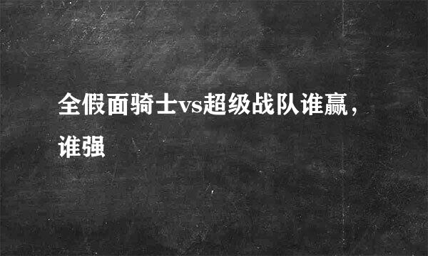 全假面骑士vs超级战队谁赢，谁强