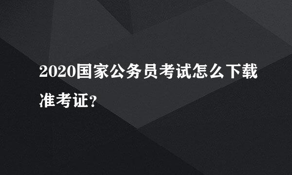 2020国家公务员考试怎么下载准考证？