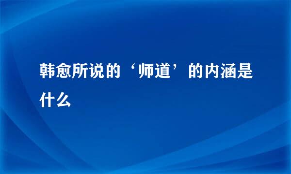 韩愈所说的‘师道’的内涵是什么