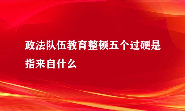 政法队伍教育整顿五个过硬是指来自什么