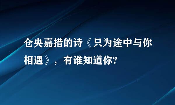 仓央嘉措的诗《只为途中与你相遇》，有谁知道你?