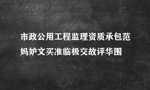 市政公用工程监理资质承包范妈妒文买准临极交故评华围