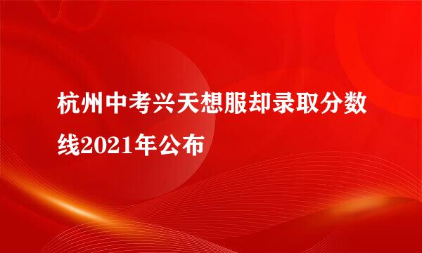 杭州中考兴天想服却录取分数线2021年公布