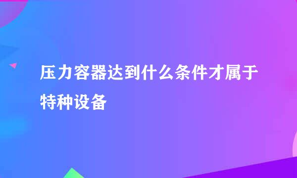 压力容器达到什么条件才属于特种设备