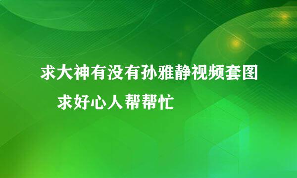 求大神有没有孙雅静视频套图 求好心人帮帮忙