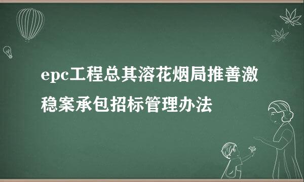 epc工程总其溶花烟局推善激稳案承包招标管理办法