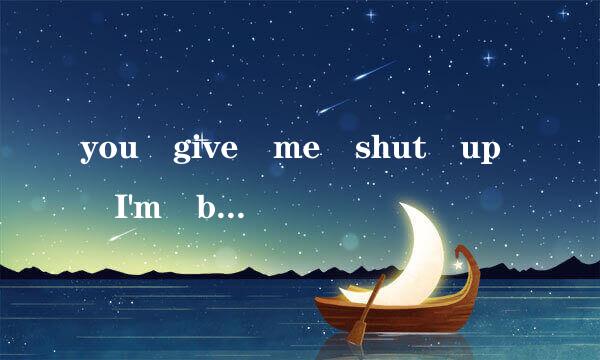 you give me shut up I'm bored of you!中文是什么。？