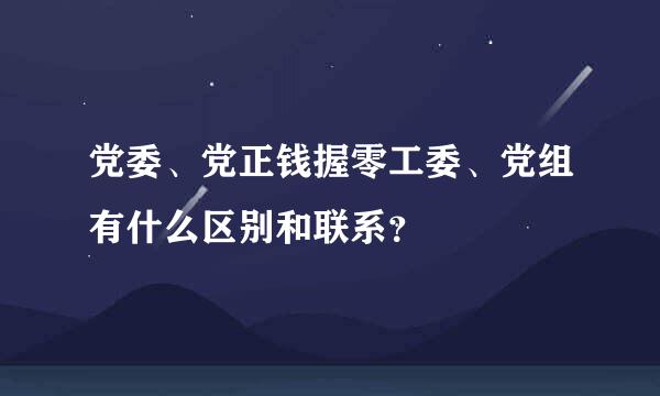 党委、党正钱握零工委、党组有什么区别和联系？