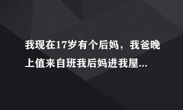 我现在17岁有个后妈，我爸晚上值来自班我后妈进我屋问我晚上害怕不，要是害怕让我小弟和她来我这屋睡来，我