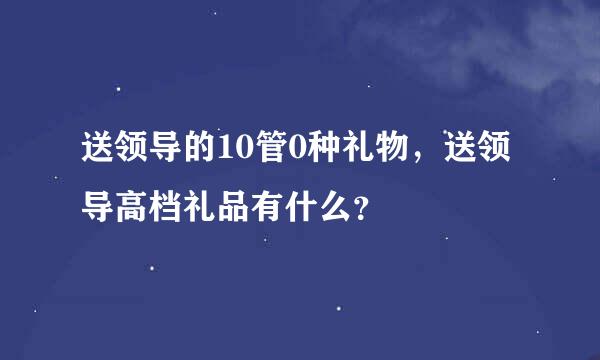 送领导的10管0种礼物，送领导高档礼品有什么？