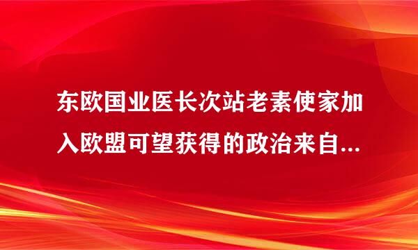 东欧国业医长次站老素使家加入欧盟可望获得的政治来自、经济利益有哪些360问答