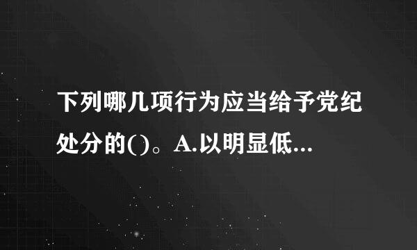 下列哪几项行为应当给予党纪处分的()。A.以明显低于市场的价格向亲友销售商品B.以明显高于市场的价格向朋友经营管理的单位...