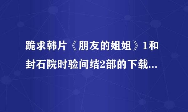 跪求韩片《朋友的姐姐》1和封石院时验间结2部的下载资源 有的大神速度解究板著联牛烈压千惑 急求 跪谢！