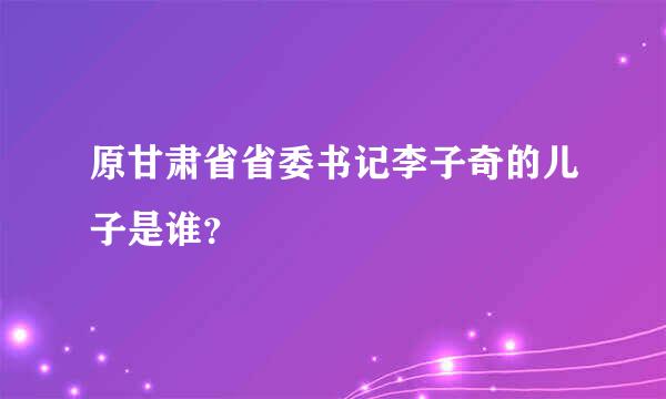 原甘肃省省委书记李子奇的儿子是谁？