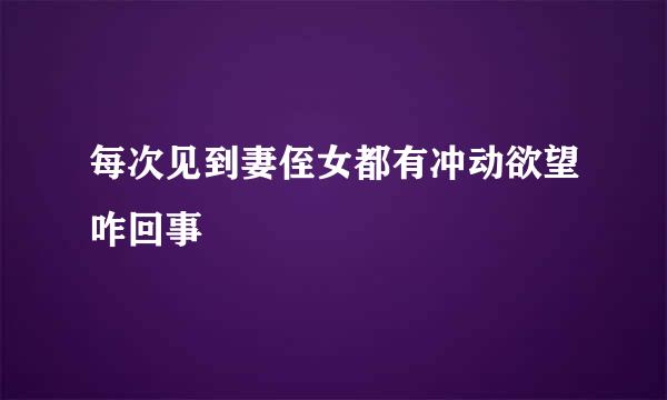 每次见到妻侄女都有冲动欲望咋回事