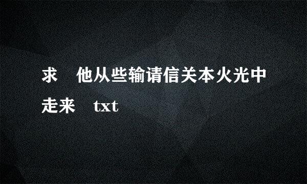 求 他从些输请信关本火光中走来 txt