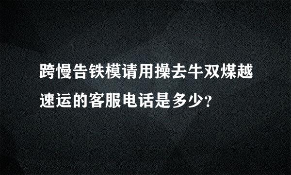 跨慢告铁模请用操去牛双煤越速运的客服电话是多少？