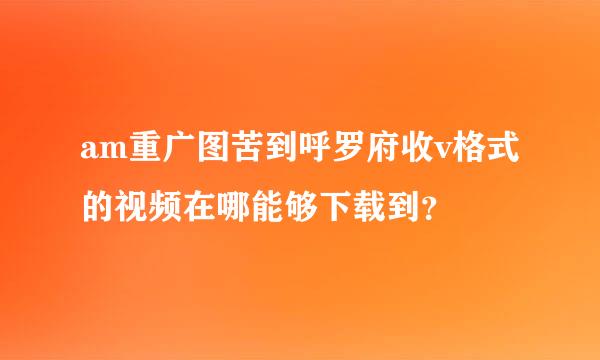 am重广图苦到呼罗府收v格式的视频在哪能够下载到？