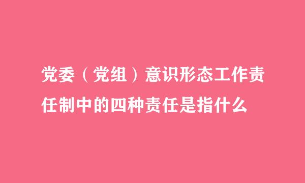 党委（党组）意识形态工作责任制中的四种责任是指什么