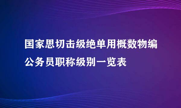 国家思切击级绝单用概数物编公务员职称级别一览表