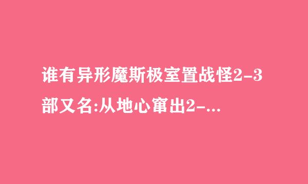 谁有异形魔斯极室置战怪2-3部又名:从地心窜出2-3BT下载地址啊!! 二和三部哦 一不要