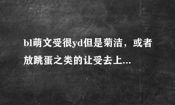 bl萌文受很yd但是菊洁，或者放跳蛋之类的让受去上班，不过还是要宠受，不要人兽，不要np，不要穿越