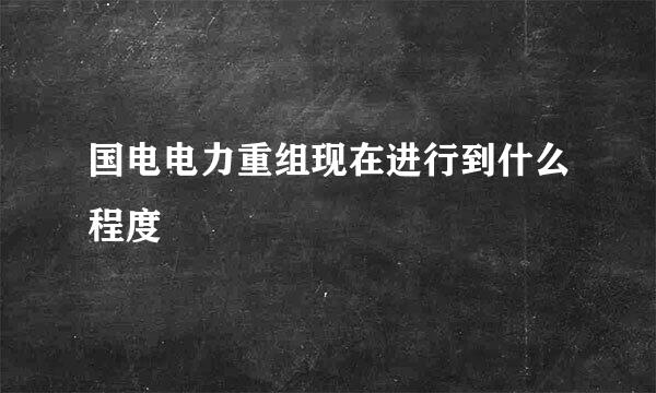 国电电力重组现在进行到什么程度