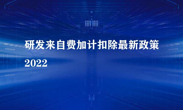 研发来自费加计扣除最新政策2022