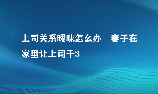 上司关系暧昧怎么办 妻子在家里让上司干3