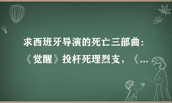 求西班牙导演的死亡三部曲：《觉醒》投杆死理烈支，《后果》，《起源》的下载地址影并令！