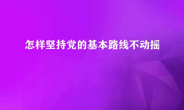 怎样坚持党的基本路线不动摇