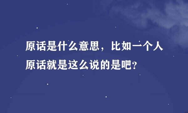 原话是什么意思，比如一个人原话就是这么说的是吧？