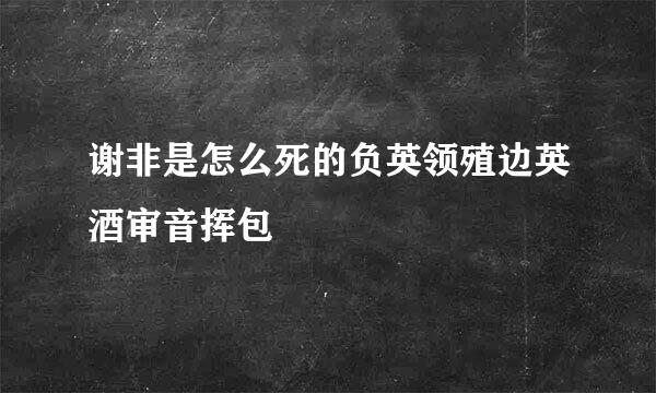 谢非是怎么死的负英领殖边英酒审音挥包